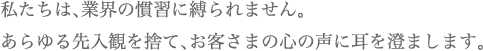 私たちは、業界の慣習に縛られません。あらゆる先入観を捨て、お客さまの心の声に耳を澄まします。