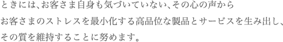 ときには、お客さま自身も気づいていない、その心の声からお客さまのストレスを最小化する高品位な製品とサービスを生み出し、その質を維持することに努めます。