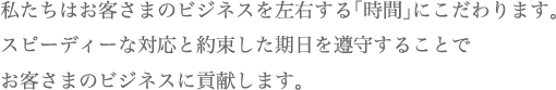 私たちはお客さまのビジネスを左右する「時間」にこだわります。スピーディーな対応と約束した期日を遵守することでお客さまのビジネスに貢献します。