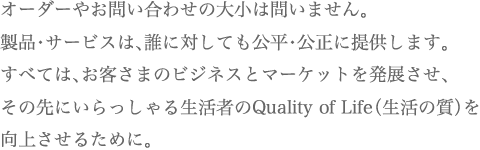 オーダーやお問い合わせの大小は問いません。製品・サービスは、誰に対しても公平・公正に提供します。すべては、お客さまのビジネスとマーケットを発展させ、その先にいらっしゃる生活者のQuality of Life（生活の質）を向上させるために。