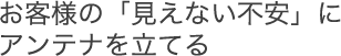 お客様の「見えない不安」にアンテナを立てる