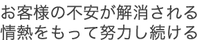 お客様の不安が解消される情熱をもって努力し続ける