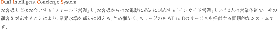 DuaI Intelligent Concierge System お客様と直接お会いする「フィールド営業」と、お客様からのお電話に迅速に対応する「インサイド営業」という2人の営業体制で一社の顧客を対応することにより、業界水準を遥かに超える、きめ細かく、スピードのあるB to Bのサービスを提供する画期的なシステムです。