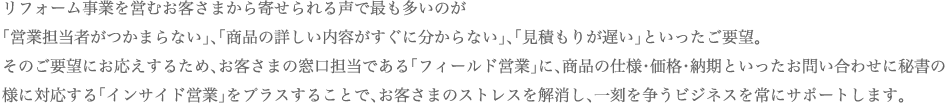 リフォーム事業を営むお客さまから寄せられる声で最も多いのが「営業担当者がつかまらない」、「商品の詳しい内容がすぐに分からない」、「見積もりが遅い」といったご要望。そのご要望にお応えするため、お客さまの窓口担当である「フィールド営業」に、商品の仕様・価格・納期といったお問い合わせに秘書の様に対応する「インサイド営業」をプラスすることで、お客さまのストレスを解消し、一刻を争うビジネスを常にサポートします。