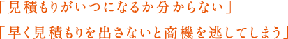 「見積もりがいつになるか分からない」「早く見積もりを出さないと商機を逃してしまう」