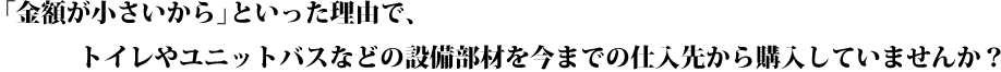 「金額が小さいから｣といった理由で、トイレやユニットバスなどの設備部材を今までの仕入先から購入していませんか？