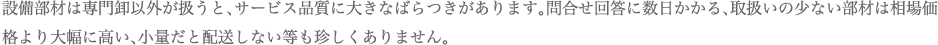 設備部材は専門卸以外が扱うと、サービス品質に大きなばらつきがあります。問合せ回答に数日かかる、取扱いの少ない部材は相場価格より大幅に高い、小量だと配送しない等も珍しくありません。