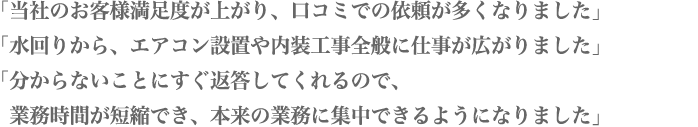 「当社のお客様満足度が上がり、口コミでの依頼が多くなりました」「水回りから、エアコン設置や内装工事全般に仕事が広がりました」「分からないことにすぐ返答してくれるので、業務時間が短縮でき、本来の業務に集中できるようになりました」