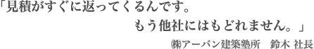 「見積がすぐに返ってくるんです。もう他社にはもどれません。」㈱アーバン建築塾所　鈴木 社長