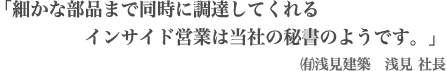 「細かな部品まで同時に調達してくれるインサイド営業は当社の秘書のようです。」㈲浅見建築　浅見 社長