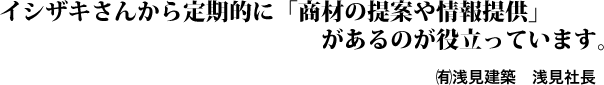 イシザキさんから定期的に「商材の提案や情報提供」があるのが役立っています。㈲浅見建築　浅見社長