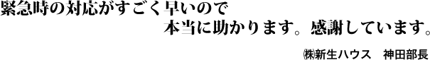 緊急時の対応がすごく早いので本当に助かります。感謝しています。㈱新生ハウス　神田部長