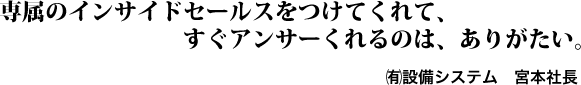 専属のインサイドセールスをつけてくれて、すぐアンサーくれるのは、ありがたい。㈲設備システム　宮本社長