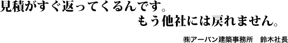 見積がすぐ返ってくるんです。もう他社には戻れません。㈱アーバン建築事務所　鈴木社長