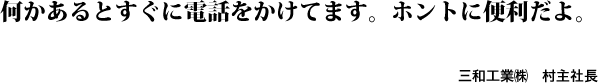 何かあるとすぐに電話をかけてます。ホントに便利だよ。三和工業㈱　村主社長