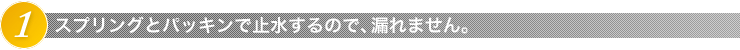 1.スプリングとパッキンで止水するので、漏れません。