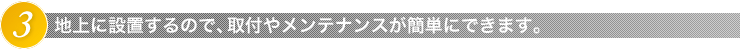 3.地上に設置するので、取付やメンテナンスが簡単にできます。